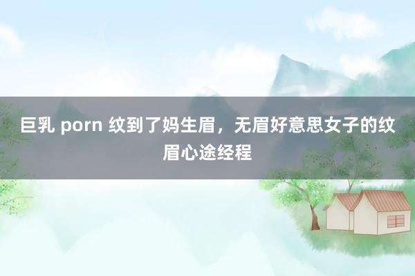巨乳 porn 纹到了妈生眉,无眉好意思女子的纹眉心途经程