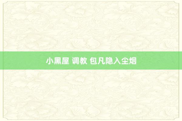小黑屋 调教 包凡隐入尘烟