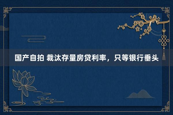 国产自拍 裁汰存量房贷利率，只等银行垂头