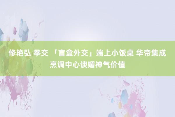 修艳弘 拳交 「盲盒外交」端上小饭桌 华帝集成烹调中心谀媚神气价值