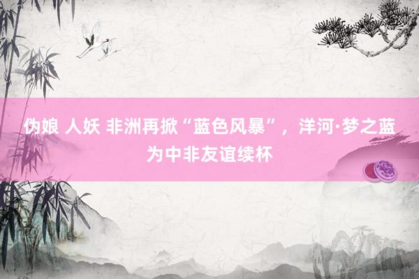 伪娘 人妖 非洲再掀“蓝色风暴”，洋河·梦之蓝为中非友谊续杯