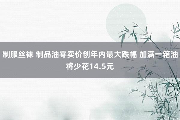 制服丝袜 制品油零卖价创年内最大跌幅 加满一箱油将少花14.5元