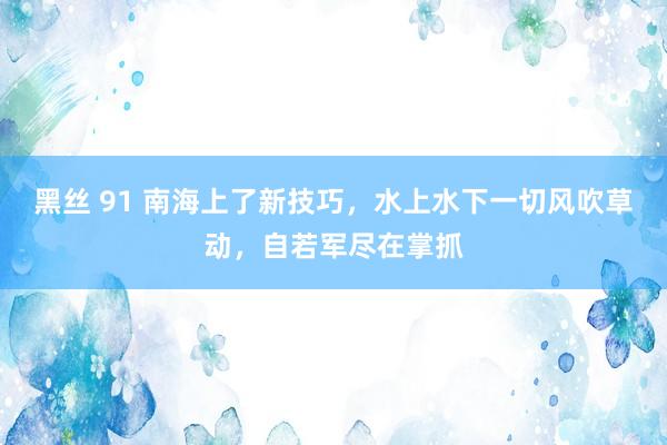 黑丝 91 南海上了新技巧，水上水下一切风吹草动，自若军尽在掌抓
