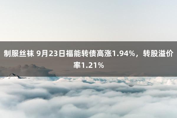 制服丝袜 9月23日福能转债高涨1.94%，转股溢价率1.21%