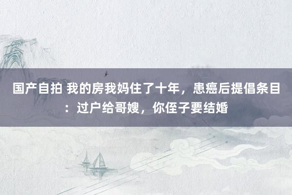 国产自拍 我的房我妈住了十年，患癌后提倡条目：过户给哥嫂，你侄子要结婚