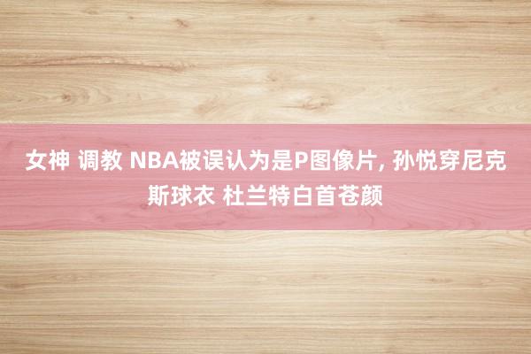 女神 调教 NBA被误认为是P图像片， 孙悦穿尼克斯球衣 杜兰特白首苍颜