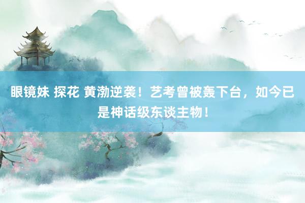 眼镜妹 探花 黄渤逆袭！艺考曾被轰下台，如今已是神话级东谈主物！