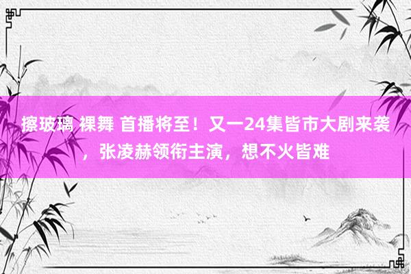 擦玻璃 裸舞 首播将至！又一24集皆市大剧来袭，张凌赫领衔主演，想不火皆难