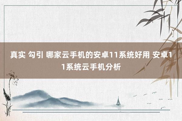 真实 勾引 哪家云手机的安卓11系统好用 安卓11系统云手机分析