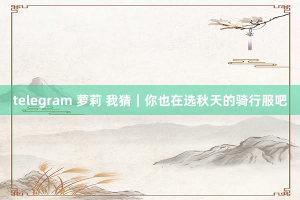 telegram 萝莉 我猜|你也在选秋天的骑行服吧