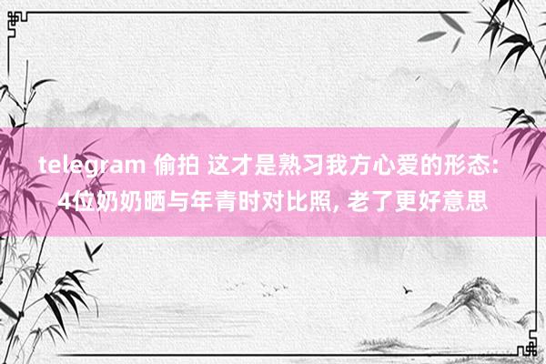 telegram 偷拍 这才是熟习我方心爱的形态: 4位奶奶晒与年青时对比照， 老了更好意思