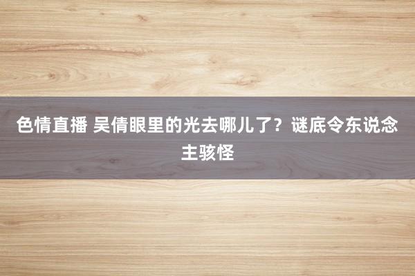 色情直播 吴倩眼里的光去哪儿了？谜底令东说念主骇怪