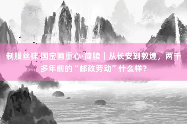 制服丝袜 国宝画重心·简牍｜从长安到敦煌，两千多年前的“邮政劳动”什么样？