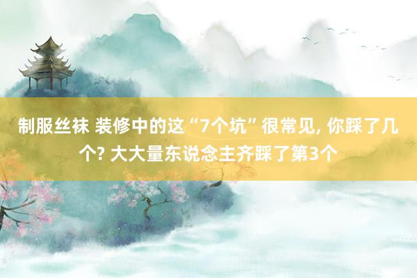制服丝袜 装修中的这“7个坑”很常见， 你踩了几个? 大大量东说念主齐踩了第3个