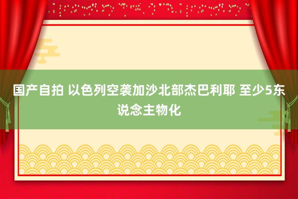 国产自拍 以色列空袭加沙北部杰巴利耶 至少5东说念主物化