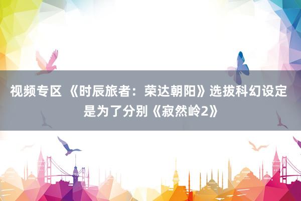 视频专区 《时辰旅者：荣达朝阳》选拔科幻设定 是为了分别《寂然岭2》