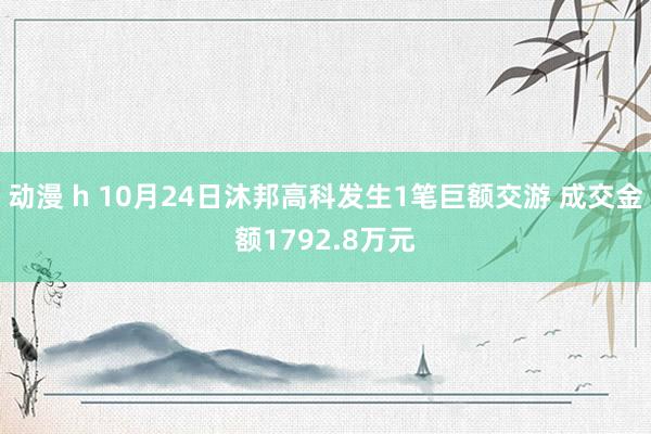 动漫 h 10月24日沐邦高科发生1笔巨额交游 成交金额1792.8万元