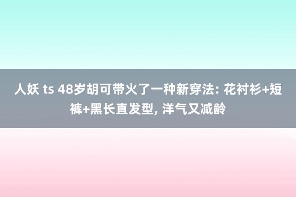 人妖 ts 48岁胡可带火了一种新穿法: 花衬衫+短裤+黑长直发型， 洋气又减龄