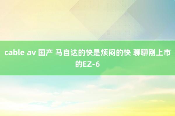 cable av 国产 马自达的快是烦闷的快 聊聊刚上市的EZ-6