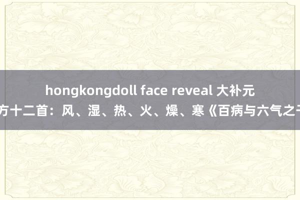 hongkongdoll face reveal 大补元气经方十二首：风、湿、热、火、燥、寒《百病与六气之干系》