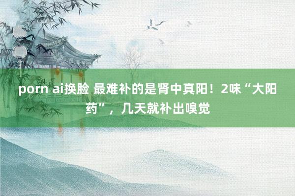 porn ai换脸 最难补的是肾中真阳!2味“大阳药”,几天就补出嗅觉