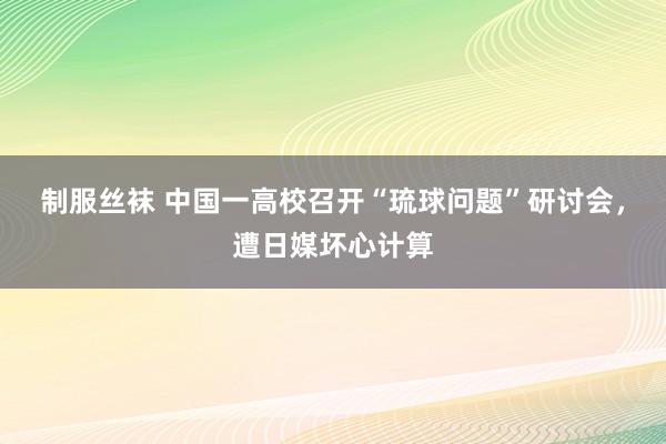 制服丝袜 中国一高校召开“琉球问题”研讨会，遭日媒坏心计算
