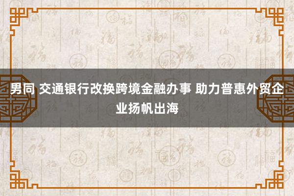 男同 交通银行改换跨境金融办事 助力普惠外贸企业扬帆出海