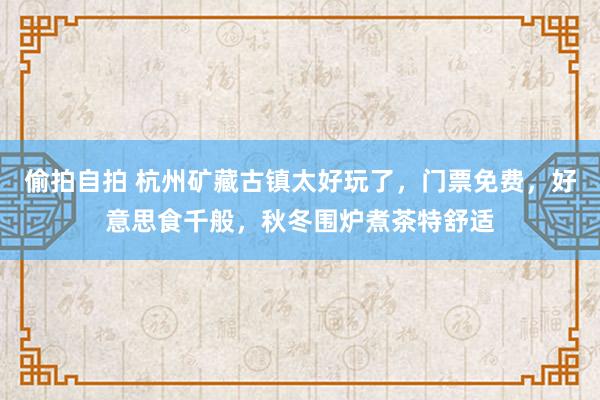 偷拍自拍 杭州矿藏古镇太好玩了，门票免费，好意思食千般，秋冬围炉煮茶特舒适