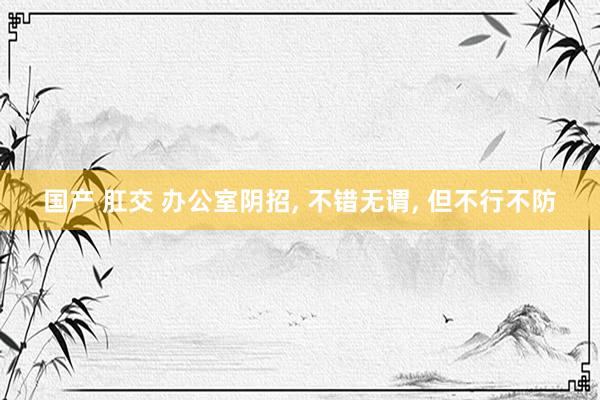 国产 肛交 办公室阴招， 不错无谓， 但不行不防