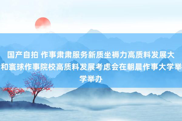 国产自拍 作事肃肃服务新质坐褥力高质料发展大会和寰球作事院校高质料发展考虑会在朝晨作事大学举办