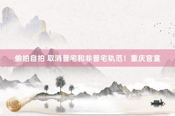 偷拍自拍 取消普宅和非普宅轨范！重庆官宣