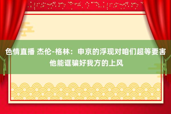色情直播 杰伦-格林：申京的浮现对咱们超等要害 他能诓骗好我方的上风