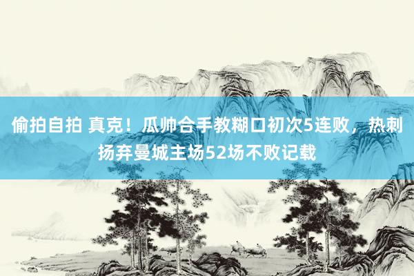 偷拍自拍 真克！瓜帅合手教糊口初次5连败，热刺扬弃曼城主场52场不败记载