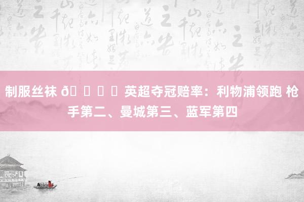 制服丝袜 🏆️英超夺冠赔率：利物浦领跑 枪手第二、曼城第三、蓝军第四