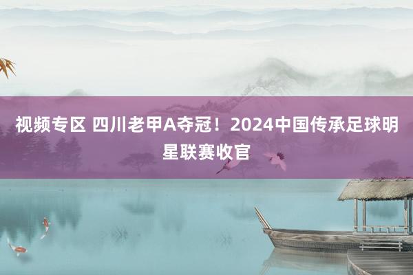 视频专区 四川老甲A夺冠！2024中国传承足球明星联赛收官