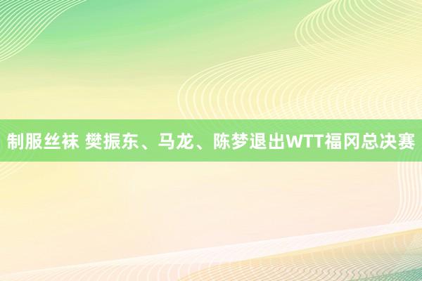 制服丝袜 樊振东、马龙、陈梦退出WTT福冈总决赛