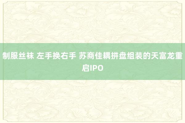 制服丝袜 左手换右手 苏商佳耦拼盘组装的天富龙重启IPO