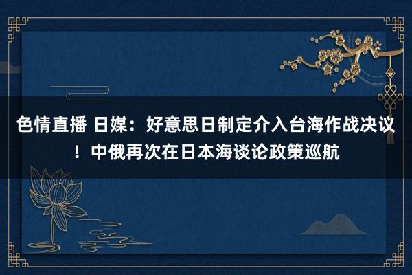 色情直播 日媒：好意思日制定介入台海作战决议！中俄再次在日本海谈论政策巡航