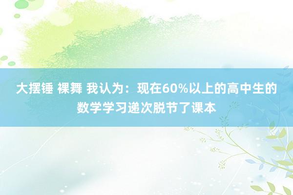 大摆锤 裸舞 我认为：现在60%以上的高中生的数学学习递次脱节了课本