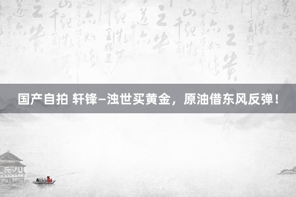 国产自拍 轩锋—浊世买黄金，原油借东风反弹！