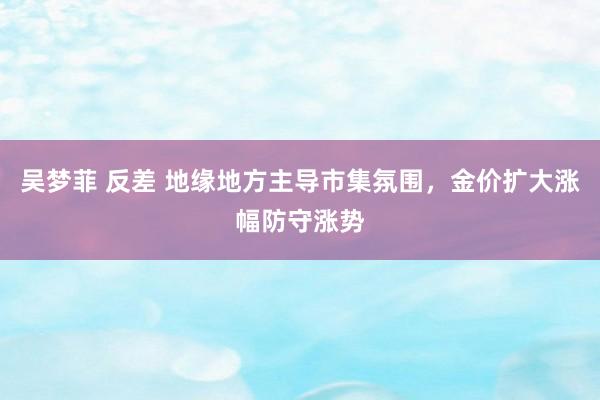 吴梦菲 反差 地缘地方主导市集氛围，金价扩大涨幅防守涨势