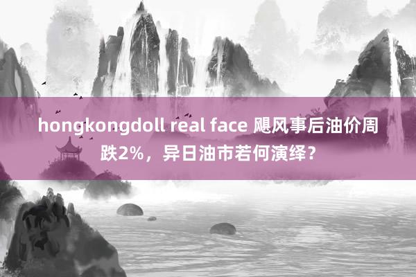 hongkongdoll real face 飓风事后油价周跌2%，异日油市若何演绎？