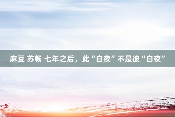 麻豆 苏畅 七年之后，此“白夜”不是彼“白夜”