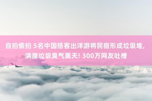自拍偷拍 5名中国搭客出洋游将民宿形成垃圾堆， 满屋垃圾臭气熏天! 300万网友吐槽