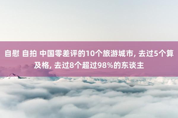 自慰 自拍 中国零差评的10个旅游城市， 去过5个算及格， 去过8个超过98%的东谈主