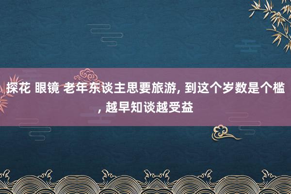 探花 眼镜 老年东谈主思要旅游， 到这个岁数是个槛， 越早知谈越受益