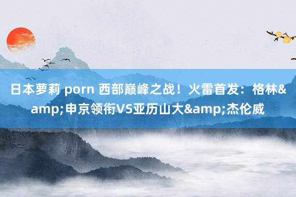日本萝莉 porn 西部巅峰之战！火雷首发：格林&申京领衔VS亚历山大&杰伦威