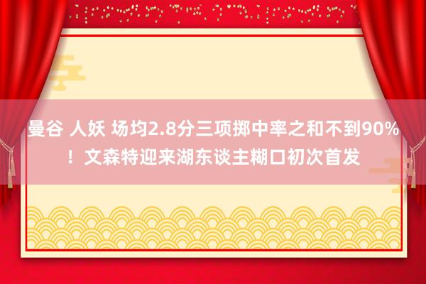 曼谷 人妖 场均2.8分三项掷中率之和不到90%！文森特迎来湖东谈主糊口初次首发