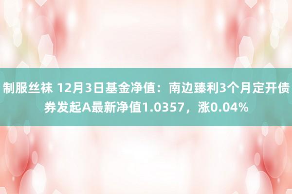 制服丝袜 12月3日基金净值：南边臻利3个月定开债券发起A最新净值1.0357，涨0.04%