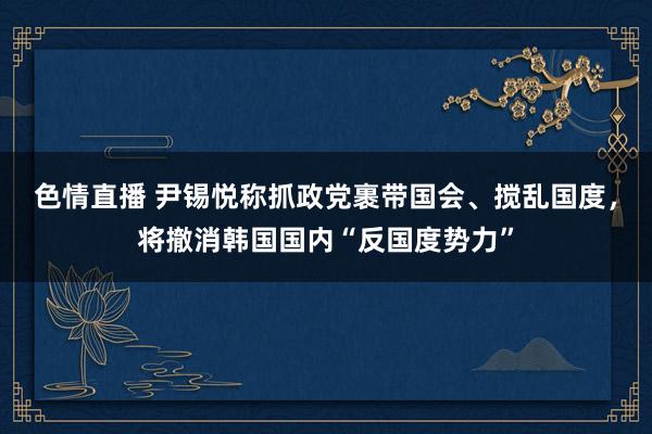 色情直播 尹锡悦称抓政党裹带国会、搅乱国度，将撤消韩国国内“反国度势力”